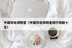 中国羽毛球明星（中国羽毛球明星排行榜前十名）