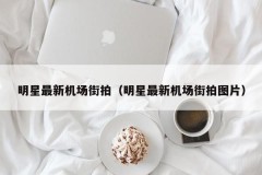 明星最新机场街拍（明星最新机场街拍图片）