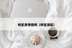 明星激情视频（明星激起）