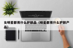 女明星都用什么护肤品（明星都用什么护肤产品）
