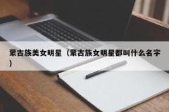 蒙古族美女明星（蒙古族女明星都叫什么名字）