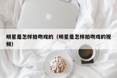 明星是怎样拍吻戏的（明星是怎样拍吻戏的视频）